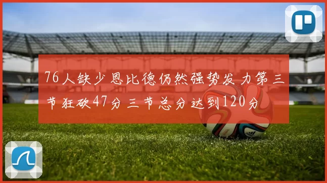 76人缺少恩比德仍然强势发力第三节狂砍47分三节总分达到120分