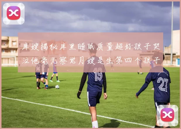 库嫂揭秘库里睡眠质量超好孩子哭泣他毫无察觉月嫂是生第四个孩子后才请的