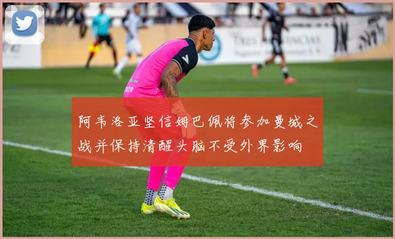 阿韦洛亚坚信姆巴佩将参加曼城之战并保持清醒头脑不受外界影响