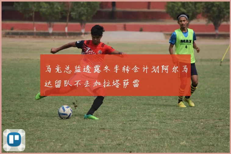 马竞总监透露冬季转会计划阿尔马达留队不去加拉塔萨雷
