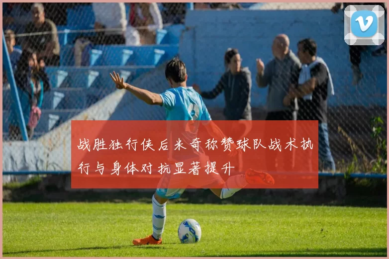 战胜独行侠后米奇称赞球队战术执行与身体对抗显著提升