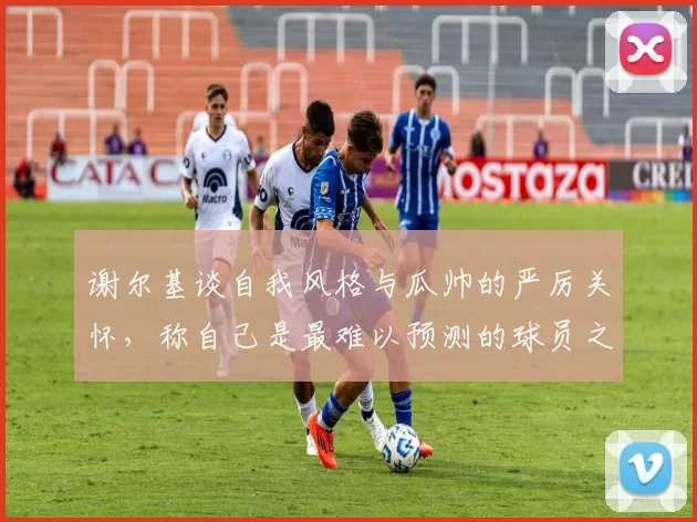 谢尔基谈自我风格与瓜帅的严厉关怀，称自己是最难以预测的球员之一