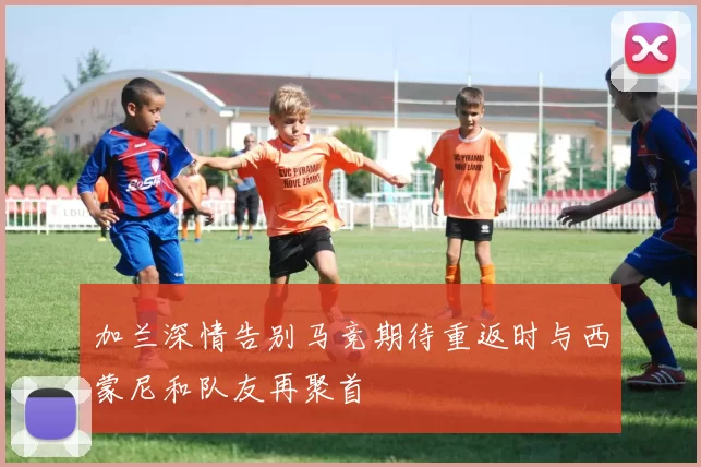 加兰深情告别马竞期待重返时与西蒙尼和队友再聚首