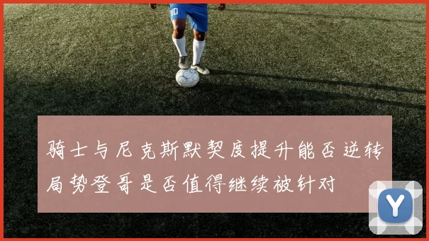骑士与尼克斯默契度提升能否逆转局势登哥是否值得继续被针对