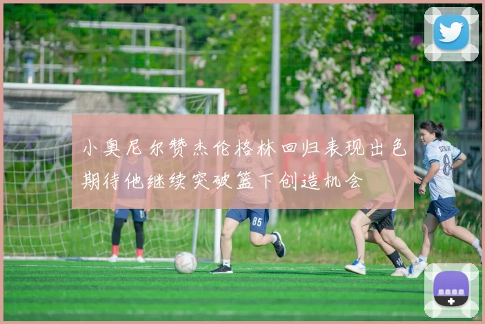 小奥尼尔赞杰伦格林回归表现出色期待他继续突破篮下创造机会