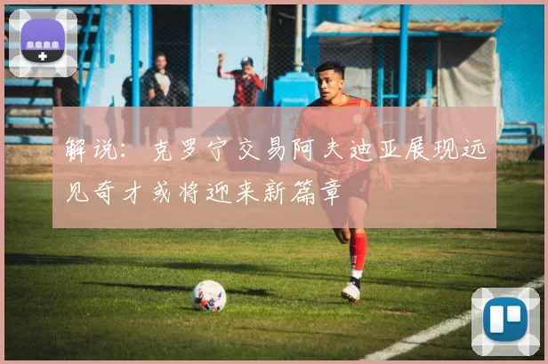 解说：克罗宁交易阿夫迪亚展现远见奇才或将迎来新篇章
